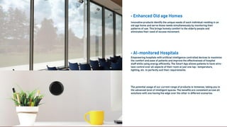 Solutions
• Enhanced Old age Homes
Innovative products identify the unique needs of each individual residing in an
old age home and serve those needs simultaneously by monitoring their
patterns of use. This brings homely comfort to the elderly people and
eliminates their need of excess movement.
• AI-monitored Hospitals
Empowering hospitals with artificial intelligence controlled devices to maximize
the comfort and ease of patients and improve the effectiveness of hospital
staff while using energy efficiently. The Smart App allows patients to have wire-
less control over all aspects of their room at just one tap- temperature,
lighting, etc. to perfectly suit their requirements.
The potential usage of our current range of products is immense, taking you to
the advanced level of intelligent spaces. The benefits are consistent across all
solutions with one having the edge over the other in different scenarios.
 