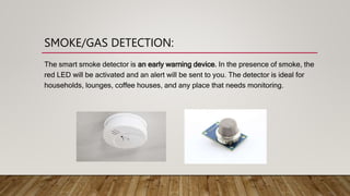 SMOKE/GAS DETECTION:
The smart smoke detector is an early warning device. In the presence of smoke, the
red LED will be ac...