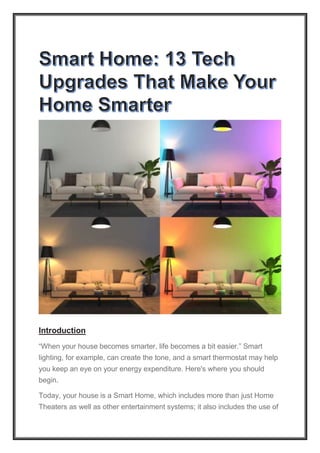 Introduction
“When your house becomes smarter, life becomes a bit easier.” Smart
lighting, for example, can create the tone, and a smart thermostat may help
you keep an eye on your energy expenditure. Here's where you should
begin.
Today, your house is a Smart Home, which includes more than just Home
Theaters as well as other entertainment systems; it also includes the use of
 