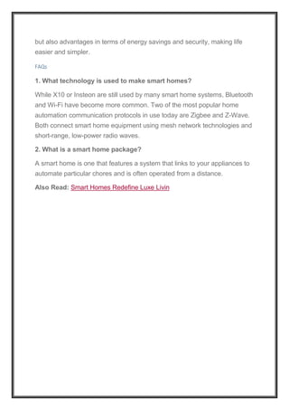 but also advantages in terms of energy savings and security, making life
easier and simpler.
FAQs
1. What technology is used to make smart homes?
While X10 or Insteon are still used by many smart home systems, Bluetooth
and Wi-Fi have become more common. Two of the most popular home
automation communication protocols in use today are Zigbee and Z-Wave.
Both connect smart home equipment using mesh network technologies and
short-range, low-power radio waves.
2. What is a smart home package?
A smart home is one that features a system that links to your appliances to
automate particular chores and is often operated from a distance.
Also Read: Smart Homes Redefine Luxe Livin
 
