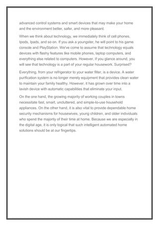 advanced control systems and smart devices that may make your home
and the environment better, safer, and more pleasant.
When we think about technology, we immediately think of cell phones,
Ipods, Ipads, and so on. If you ask a youngster, he will point to his game
console and PlayStation. We've come to assume that technology equals
devices with flashy features like mobile phones, laptop computers, and
everything else related to computers. However, if you glance around, you
will see that technology is a part of your regular housework. Surprised?
Everything, from your refrigerator to your water filter, is a device. A water
purification system is no longer merely equipment that provides clean water
to maintain your family healthy. However, it has grown over time into a
lavish device with automatic capabilities that eliminate your input.
On the one hand, the growing majority of working couples in towns
necessitate fast, smart, uncluttered, and simple-to-use household
appliances. On the other hand, it is also vital to provide dependable home
security mechanisms for housewives, young children, and older individuals
who spend the majority of their time at home. Because we are especially in
the digital age, it is only logical that such intelligent automated home
solutions should be at our fingertips.
 