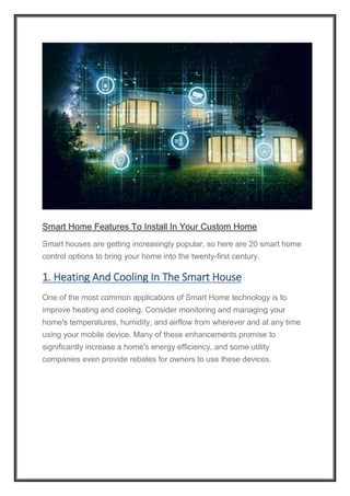 Smart Home Features To Install In Your Custom Home
Smart houses are getting increasingly popular, so here are 20 smart home
control options to bring your home into the twenty-first century.
1. Heating And Cooling In The Smart House
One of the most common applications of Smart Home technology is to
improve heating and cooling. Consider monitoring and managing your
home's temperatures, humidity, and airflow from wherever and at any time
using your mobile device. Many of these enhancements promise to
significantly increase a home's energy efficiency, and some utility
companies even provide rebates for owners to use these devices.
 