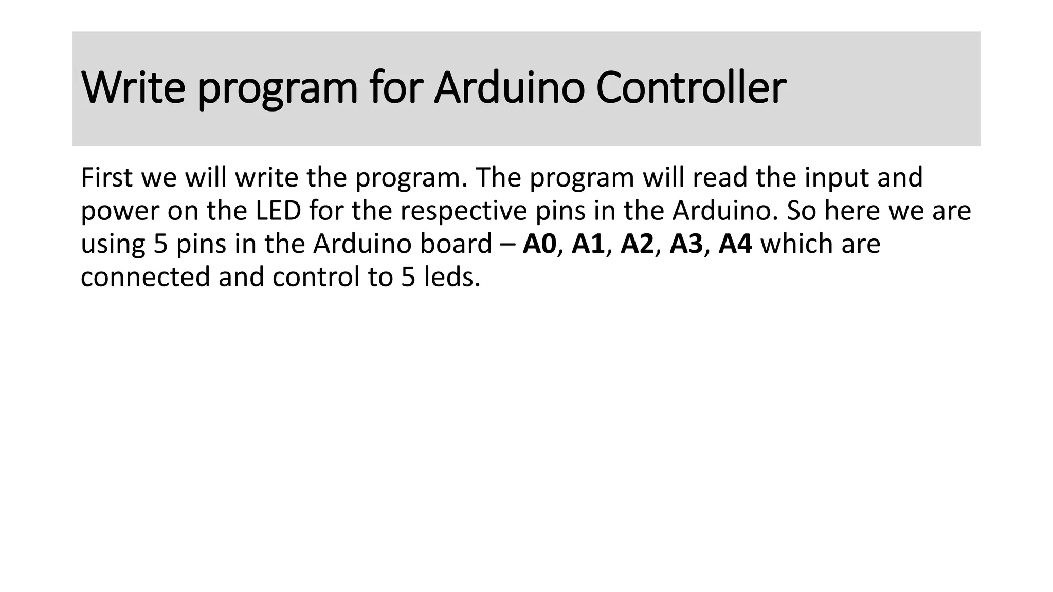 First we will write the program. The program will read the input and
power on the LED for the respective pins in the Arduino. So here we are
using 5 pins in the Arduino board – A0, A1, A2, A3, A4 which are
connected and control to 5 leds.
Write program for Arduino Controller
 