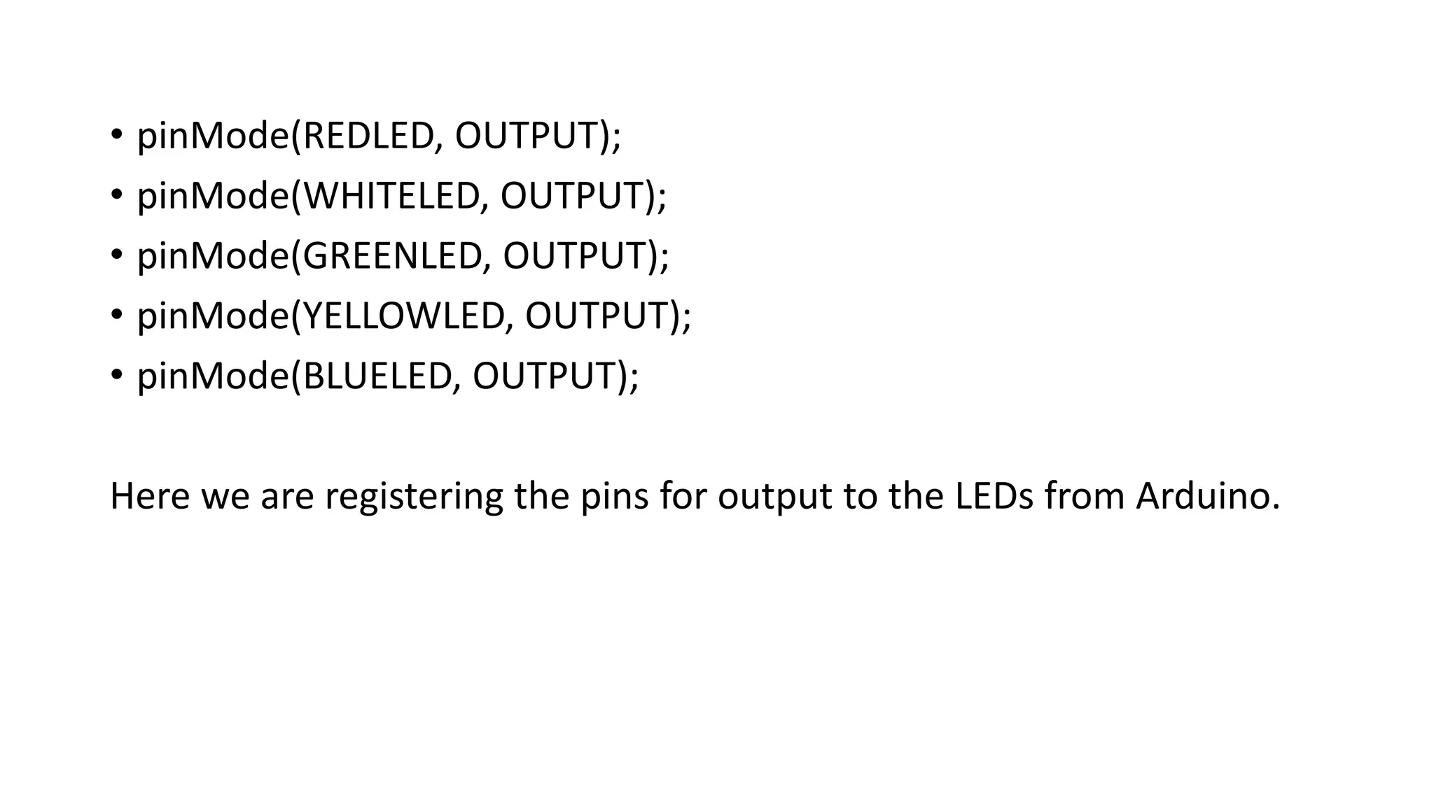 • pinMode(REDLED, OUTPUT);
• pinMode(WHITELED, OUTPUT);
• pinMode(GREENLED, OUTPUT);
• pinMode(YELLOWLED, OUTPUT);
• pinMode(BLUELED, OUTPUT);
Here we are registering the pins for output to the LEDs from Arduino.
 