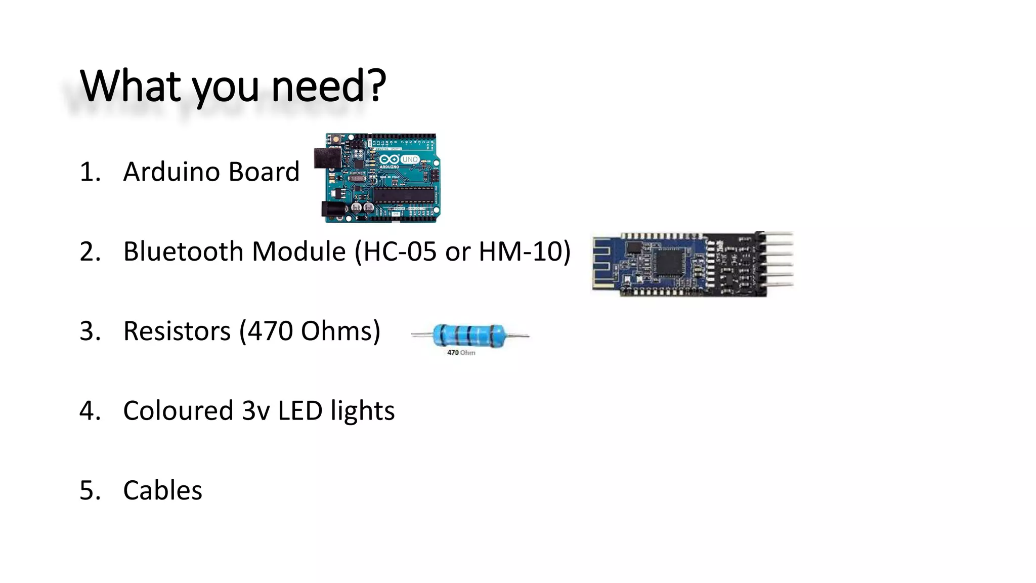 What you need?
1. Arduino Board
2. Bluetooth Module (HC-05 or HM-10)
3. Resistors (470 Ohms)
4. Coloured 3v LED lights
5. Cables
 