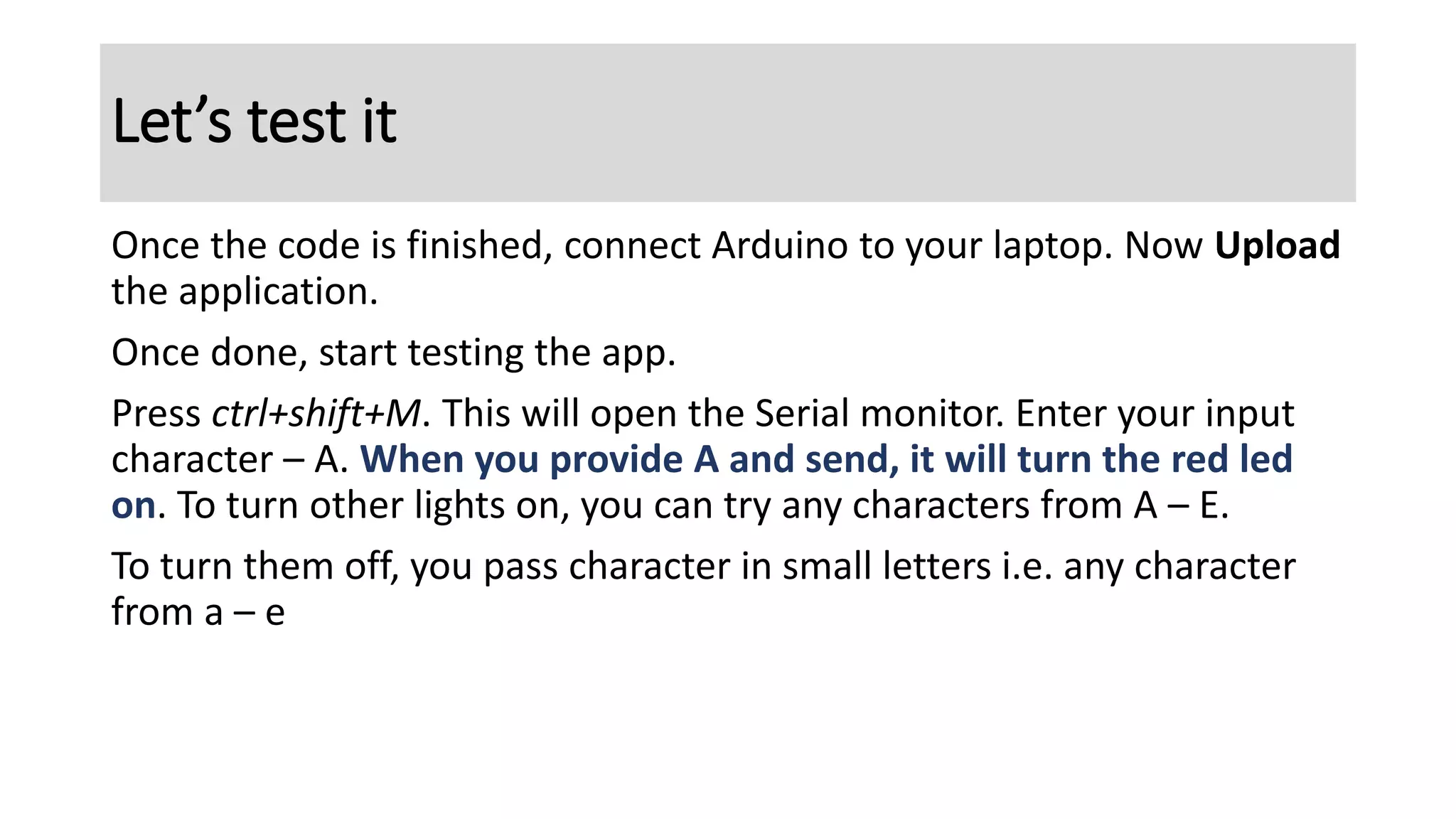 Once the code is finished, connect Arduino to your laptop. Now Upload
the application.
Once done, start testing the app.
Press ctrl+shift+M. This will open the Serial monitor. Enter your input
character – A. When you provide A and send, it will turn the red led
on. To turn other lights on, you can try any characters from A – E.
To turn them off, you pass character in small letters i.e. any character
from a – e
Let’s test it
 