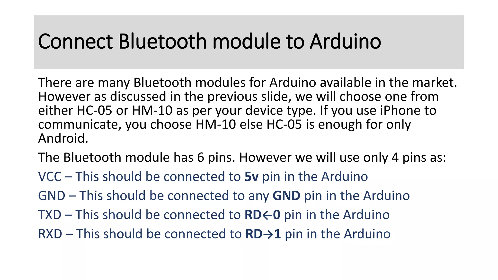 There are many Bluetooth modules for Arduino available in the market.
However as discussed in the previous slide, we will choose one from
either HC-05 or HM-10 as per your device type. If you use iPhone to
communicate, you choose HM-10 else HC-05 is enough for only
Android.
The Bluetooth module has 6 pins. However we will use only 4 pins as:
VCC – This should be connected to 5v pin in the Arduino
GND – This should be connected to any GND pin in the Arduino
TXD – This should be connected to RD←0 pin in the Arduino
RXD – This should be connected to RD→1 pin in the Arduino
Connect Bluetooth module to Arduino
 