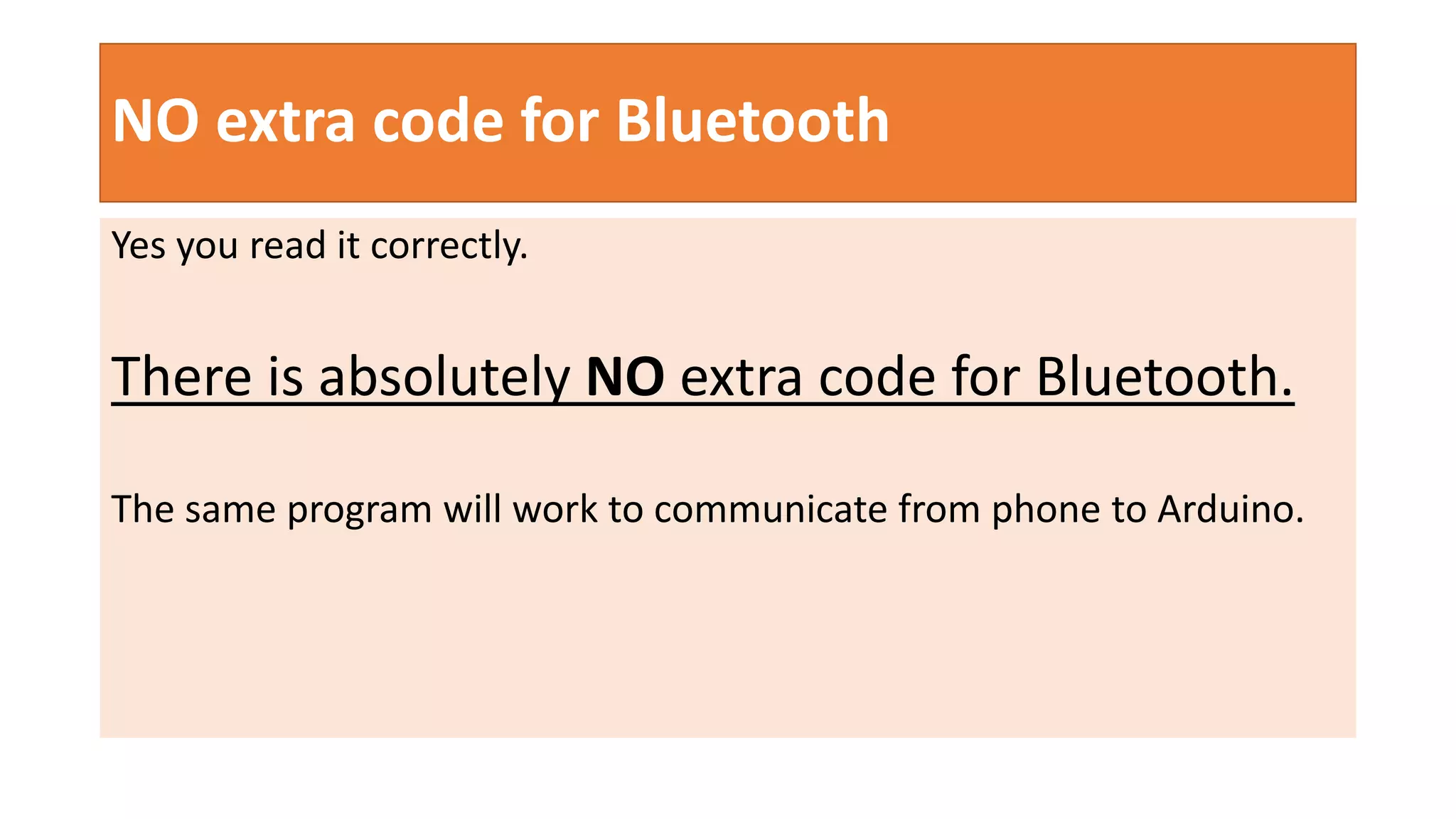 NO extra code for Bluetooth
Yes you read it correctly.
There is absolutely NO extra code for Bluetooth.
The same program will work to communicate from phone to Arduino.
 