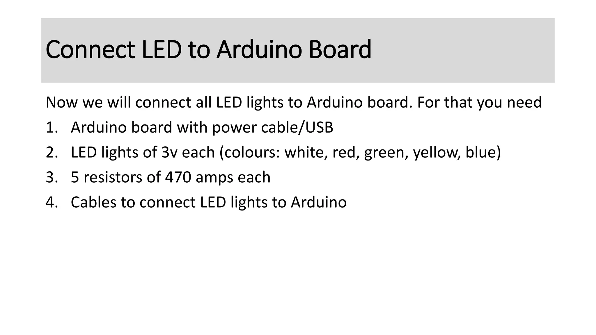 Connect LED to Arduino Board
Now we will connect all LED lights to Arduino board. For that you need
1. Arduino board with power cable/USB
2. LED lights of 3v each (colours: white, red, green, yellow, blue)
3. 5 resistors of 470 amps each
4. Cables to connect LED lights to Arduino
 