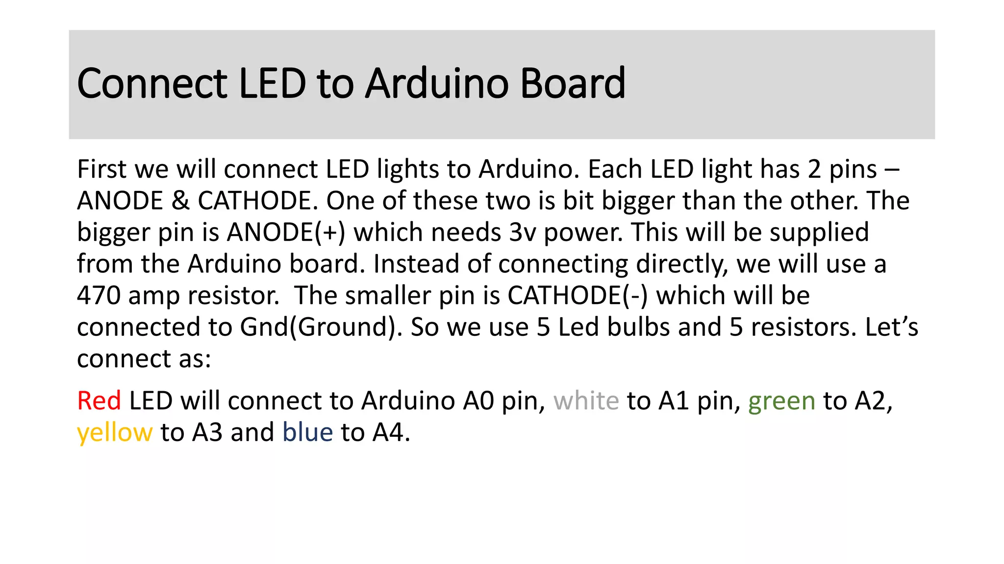 First we will connect LED lights to Arduino. Each LED light has 2 pins –
ANODE & CATHODE. One of these two is bit bigger than the other. The
bigger pin is ANODE(+) which needs 3v power. This will be supplied
from the Arduino board. Instead of connecting directly, we will use a
470 amp resistor. The smaller pin is CATHODE(-) which will be
connected to Gnd(Ground). So we use 5 Led bulbs and 5 resistors. Let’s
connect as:
Red LED will connect to Arduino A0 pin, white to A1 pin, green to A2,
yellow to A3 and blue to A4.
Connect LED to Arduino Board
 