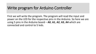 First we will write the program. The program will read the input and
power on the LED for the respective pins in the Arduino. So here we are
using 5 pins in the Arduino board – A0, A1, A2, A3, A4 which are
connected and control to 5 leds.
Write program for Arduino Controller
 