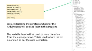 int REDLED = A0;
int WHITELED = A1;
int GREENLED = A2;
int YELLOWLED = A3;
int BLUELED = A4;
char input;
We are declaring the constants which for the
Arduino pins will be used later in the program.
The variable input will be used to store the value
from the user operation. This is used to turn the led
on and off as per the user interaction.
 