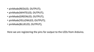 • pinMode(REDLED, OUTPUT);
• pinMode(WHITELED, OUTPUT);
• pinMode(GREENLED, OUTPUT);
• pinMode(YELLOWLED, OUTPUT);
• pinMode(BLUELED, OUTPUT);
Here we are registering the pins for output to the LEDs from Arduino.
 