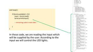 void loop() {
if (Serial.available() > 0) {
input = Serial.read();
Serial.println(input);
-- remaining code in next slide --
}
}
In these code, we are reading the input which
will be supplied by the user. According to the
input we will control the LED lights.
 