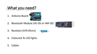 What you need?
1. Arduino Board
2. Bluetooth Module (HC-05 or HM-10)
3. Resistors (470 Ohms)
4. Coloured 3v LED lights
5. Cables
 