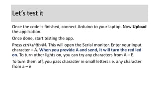 Once the code is finished, connect Arduino to your laptop. Now Upload
the application.
Once done, start testing the app.
Press ctrl+shift+M. This will open the Serial monitor. Enter your input
character – A. When you provide A and send, it will turn the red led
on. To turn other lights on, you can try any characters from A – E.
To turn them off, you pass character in small letters i.e. any character
from a – e
Let’s test it
 