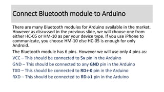 There are many Bluetooth modules for Arduino available in the market.
However as discussed in the previous slide, we will choose one from
either HC-05 or HM-10 as per your device type. If you use iPhone to
communicate, you choose HM-10 else HC-05 is enough for only
Android.
The Bluetooth module has 6 pins. However we will use only 4 pins as:
VCC – This should be connected to 5v pin in the Arduino
GND – This should be connected to any GND pin in the Arduino
TXD – This should be connected to RD←0 pin in the Arduino
RXD – This should be connected to RD→1 pin in the Arduino
Connect Bluetooth module to Arduino
 