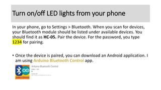 Turn on/off LED lights from your phone
In your phone, go to Settings > Bluetooth. When you scan for devices,
your Bluetooth module should be listed under available devices. You
should find it as HC-05. Pair the device. For the password, you type
1234 for pairing.
• Once the device is paired, you can download an Android application. I
am using Arduino Bluetooth Control app.
 
