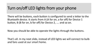 There will be buttons, each button is configured to send a letter to the
Bluetooth device. It starts from A (A for on, a for off) for Device 1
button, B (B for on, b for off) for Device 2, …. and so on.
Now you should be able to operate the lights through the buttons.
That’s all. In my next slide, instead of LED lights we will connect to bulb
and fans used at our smart home.
Turn on/off LED lights from your phone
 