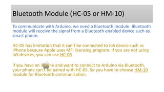 Bluetooth Module (HC-05 or HM-10)
To communicate with Arduino, we need a Bluetooth module. Bluetooth
module will receive the signal from a Bluetooth enabled device such as
smart phone.
HC-05 has limitation that it can’t be connected to IoS device such as
iPhone because Apple uses MFi licensing program. If you are not using
IoS devices, you can use HC-05
If you have an iPhone and want to connect to Arduino via bluetooth,
your phone can’t be paired with HC-05. So you have to choose HM-10
module for Bluetooth communication.
 