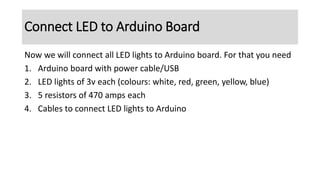 Connect LED to Arduino Board
Now we will connect all LED lights to Arduino board. For that you need
1. Arduino board with power cable/USB
2. LED lights of 3v each (colours: white, red, green, yellow, blue)
3. 5 resistors of 470 amps each
4. Cables to connect LED lights to Arduino
 