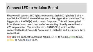 First we will connect LED lights to Arduino. Each LED light has 2 pins –
ANODE & CATHODE. One of these two is bit bigger than the other. The
bigger pin is ANODE(+) which needs 3v power. This will be supplied
from the Arduino board. Instead of connecting directly, we will use a
470 amp resistor. The smaller pin is CATHODE(-) which will be
connected to Gnd(Ground). So we use 5 Led bulbs and 5 resistors. Let’s
connect as:
Red LED will connect to Arduino A0 pin, white to A1 pin, green to A2,
yellow to A3 and blue to A4.
Connect LED to Arduino Board
 