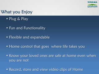 What you Enjoy
  • Plug & Play

  • Fun and Functionality

  • Flexible and expandable

  • Home control that goes where life takes you

  • Know your loved ones are safe at home even when
    you are not

  • Record, store and view video clips of Home
 