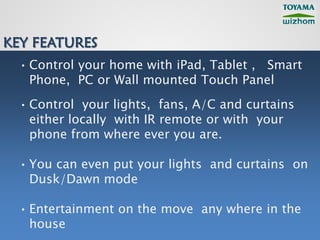 KEY FEATURES
  • Control your home with iPad, Tablet , Smart
    Phone, PC or Wall mounted Touch Panel
  • Control your lights, fans, A/C and curtains
    either locally with IR remote or with your
    phone from where ever you are.

  • You can even put your lights and curtains on
    Dusk/Dawn mode

  • Entertainment on the move any where in the
    house
 