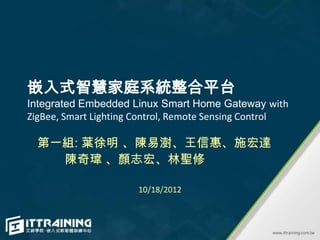 嵌入式智慧家庭系統整合平台
Integrated Embedded Linux Smart Home Gateway with
ZigBee, Smart Lighting Control, Remote Sensing Control

  第一組: 葉徐明 、陳易澍、王信惠、施宏達
    陳奇瑋 、顏志宏、林聖修

                      10/18/2012
 