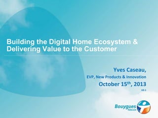 Yves Caseau,
EVP, New Products & Innovation
October 15th, 2013
V0.1
Building the Digital Home Ecosystem &
Delivering Value to the Customer
 