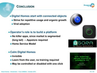 11 / 11Smart Homes – Amsterdam – Yves CASEAU – October 2013
CONCLUSION
 Digital Homes start with connected objects
 Strive for repetitive usage and organic growth
 Viral adoption
 Operator’s role is to build a platform
 No killer apps, since market is segmented
(long tail) → Appstore required
 Home Service Model
 Calm Digital Homes
 Invisible
 Learn from the user, no training required
 May be controlled or disabled with one click
 