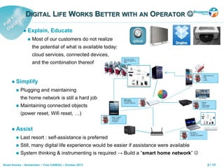 3 / 11Smart Homes – Amsterdam – Yves CASEAU – October 2013
DIGITAL LIFE WORKS BETTER WITH AN OPERATOR 
 Simplify
 Plugging and maintaining
the home network is still a hard job
 Maintaining connected objects
(power reset, Wifi reset, …)
Digital Swiss-Army
Knife:
• Wifi
• DLNA, …
CARE Agent
• FW download
• Dynamic monitoring Proactive
• reboot
• data collection
• remote tests
System of agents
• check status/
connectivity
• 3G alerts !
Any device
with open OS
• localized (cf. SONOS)
May invoke CARE
agent for diagnosis &
repair
Source:IBM
 Assist
 Last resort : self-assistance is preferred
 Still, many digital life experience would be easier if assistance were available
 System thinking & instrumenting is required → Build a “smart home network” 
 Explain, Educate
 Most of our customers do not realize
the potential of what is available today:
cloud services, connected devices,
and the combination thereof
 