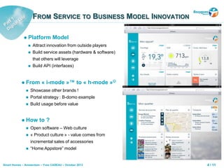 4 / 11Smart Homes – Amsterdam – Yves CASEAU – October 2013
FROM SERVICE TO BUSINESS MODEL INNOVATION
 Platform Model
 Attract innovation from outside players
 Build service assets (hardware & software)
that others will leverage
 Build API (interfaces)
 From « i-mode »™ to « h-mode »
 Showcase other brands !
 Portal strategy : B-domo example
 Build usage before value
 How to ?
 Open software – Web culture
 « Product culture » - value comes from
incremental sales of accessories
 “Home Appstore” model
 