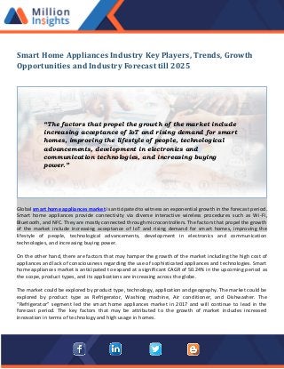 Smart Home Appliances Industry Key Players, Trends, Growth
Opportunities and Industry Forecast till 2025
Global smart home appliances market is anticipated to witness an exponential growth in the forecast period.
Smart home appliances provide connectivity via diverse interactive wireless procedures such as Wi-Fi,
Bluetooth, and NFC. They are mostly connected through microcontrollers. The factors that propel the growth
of the market include increasing acceptance of IoT and rising demand for smart homes, improving the
lifestyle of people, technological advancements, development in electronics and communication
technologies, and increasing buying power.
On the other hand, there are factors that may hamper the growth of the market including the high cost of
appliances and lack of consciousness regarding the use of sophisticated appliances and technologies. Smart
home appliances market is anticipated to expand at a significant CAGR of 50.24% in the upcoming period as
the scope, product types, and its applications are increasing across the globe.
The market could be explored by product type, technology, application and geography. The market could be
explored by product type as Refrigerator, Washing machine, Air conditioner, and Dishwasher. The
“Refrigerator” segment led the smart home appliances market in 2017 and will continue to lead in the
forecast period. The key factors that may be attributed to the growth of market includes increased
innovation in terms of technology and high usage in homes.
“The factors that propel the growth of the market include
increasing acceptance of IoT and rising demand for smart
homes, improving the lifestyle of people, technological
advancements, development in electronics and
communication technologies, and increasing buying
power.”
 