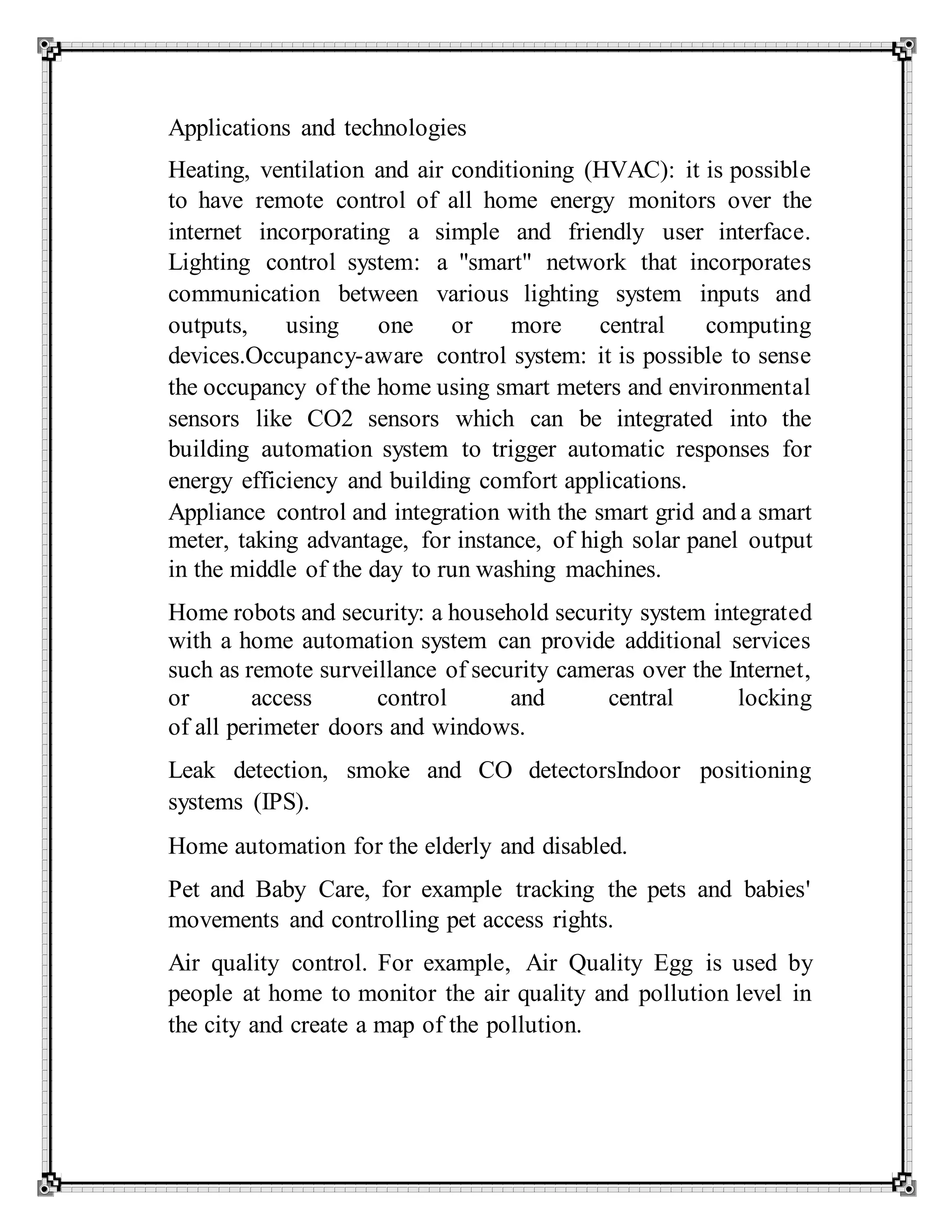 Applications and technologies
Heating, ventilation and air conditioning (HVAC): it is possible
to have remote control of all home energy monitors over the
internet incorporating a simple and friendly user interface.
Lighting control system: a "smart" network that incorporates
communication between various lighting system inputs and
outputs, using one or more central computing
devices.Occupancy-aware control system: it is possible to sense
the occupancy of the home using smart meters and environmental
sensors like CO2 sensors which can be integrated into the
building automation system to trigger automatic responses for
energy efficiency and building comfort applications.
Appliance control and integration with the smart grid and a smart
meter, taking advantage, for instance, of high solar panel output
in the middle of the day to run washing machines.
Home robots and security: a household security system integrated
with a home automation system can provide additional services
such as remote surveillance of security cameras over the Internet,
or access control and central locking
of all perimeter doors and windows.
Leak detection, smoke and CO detectorsIndoor positioning
systems (IPS).
Home automation for the elderly and disabled.
Pet and Baby Care, for example tracking the pets and babies'
movements and controlling pet access rights.
Air quality control. For example, Air Quality Egg is used by
people at home to monitor the air quality and pollution level in
the city and create a map of the pollution.
 