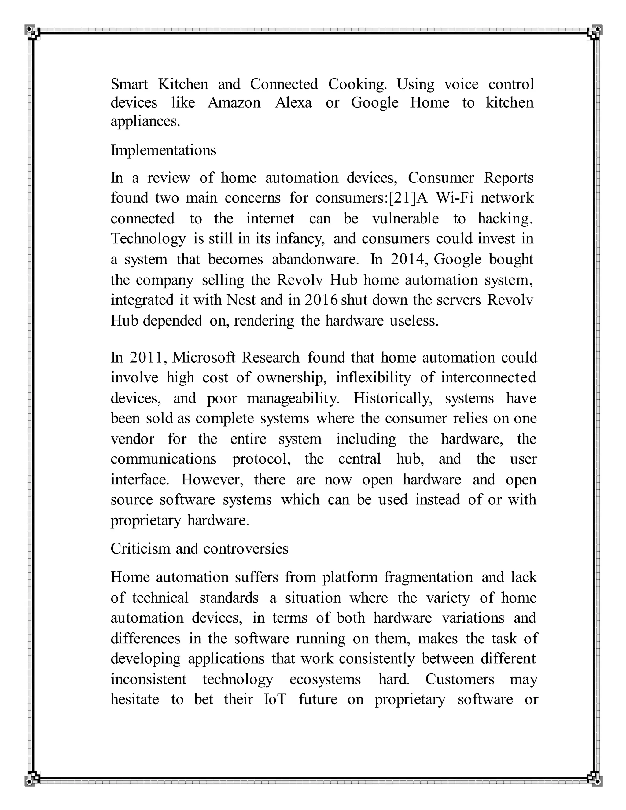 Smart Kitchen and Connected Cooking. Using voice control
devices like Amazon Alexa or Google Home to kitchen
appliances.
Implementations
In a review of home automation devices, Consumer Reports
found two main concerns for consumers:[21]A Wi-Fi network
connected to the internet can be vulnerable to hacking.
Technology is still in its infancy, and consumers could invest in
a system that becomes abandonware. In 2014, Google bought
the company selling the Revolv Hub home automation system,
integrated it with Nest and in 2016 shut down the servers Revolv
Hub depended on, rendering the hardware useless.
In 2011, Microsoft Research found that home automation could
involve high cost of ownership, inflexibility of interconnected
devices, and poor manageability. Historically, systems have
been sold as complete systems where the consumer relies on one
vendor for the entire system including the hardware, the
communications protocol, the central hub, and the user
interface. However, there are now open hardware and open
source software systems which can be used instead of or with
proprietary hardware.
Criticism and controversies
Home automation suffers from platform fragmentation and lack
of technical standards a situation where the variety of home
automation devices, in terms of both hardware variations and
differences in the software running on them, makes the task of
developing applications that work consistently between different
inconsistent technology ecosystems hard. Customers may
hesitate to bet their IoT future on proprietary software or
 