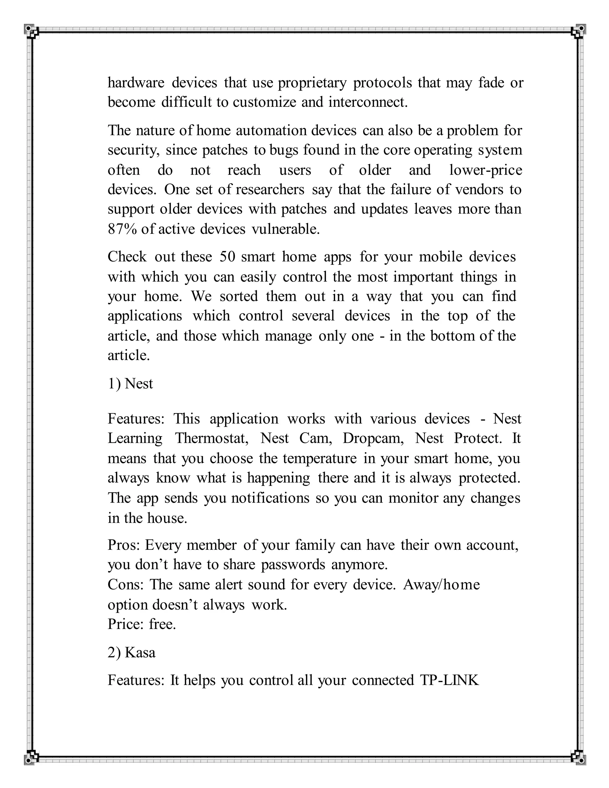 hardware devices that use proprietary protocols that may fade or
become difficult to customize and interconnect.
The nature of home automation devices can also be a problem for
security, since patches to bugs found in the core operating system
often do not reach users of older and lower-price
devices. One set of researchers say that the failure of vendors to
support older devices with patches and updates leaves more than
87% of active devices vulnerable.
Check out these 50 smart home apps for your mobile devices
with which you can easily control the most important things in
your home. We sorted them out in a way that you can find
applications which control several devices in the top of the
article, and those which manage only one - in the bottom of the
article.
1) Nest
Features: This application works with various devices - Nest
Learning Thermostat, Nest Cam, Dropcam, Nest Protect. It
means that you choose the temperature in your smart home, you
always know what is happening there and it is always protected.
The app sends you notifications so you can monitor any changes
in the house.
Pros: Every member of your family can have their own account,
you don’t have to share passwords anymore.
Cons: The same alert sound for every device. Away/home
option doesn’t always work.
Price: free.
2) Kasa
Features: It helps you control all your connected TP-LINK
 