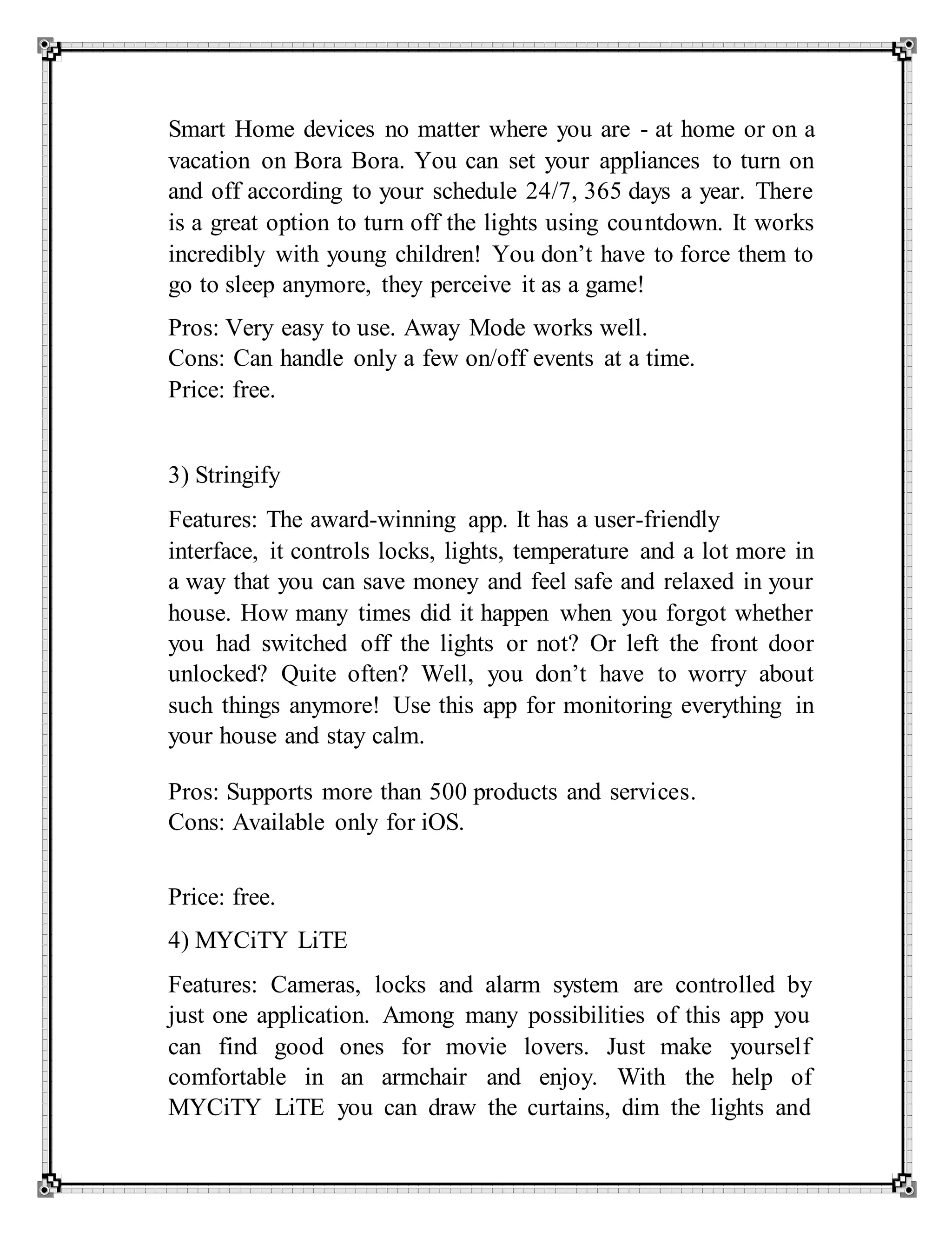 Smart Home devices no matter where you are - at home or on a
vacation on Bora Bora. You can set your appliances to turn on
and off according to your schedule 24/7, 365 days a year. There
is a great option to turn off the lights using countdown. It works
incredibly with young children! You don’t have to force them to
go to sleep anymore, they perceive it as a game!
Pros: Very easy to use. Away Mode works well.
Cons: Can handle only a few on/off events at a time.
Price: free.
3) Stringify
Features: The award-winning app. It has a user-friendly
interface, it controls locks, lights, temperature and a lot more in
a way that you can save money and feel safe and relaxed in your
house. How many times did it happen when you forgot whether
you had switched off the lights or not? Or left the front door
unlocked? Quite often? Well, you don’t have to worry about
such things anymore! Use this app for monitoring everything in
your house and stay calm.
Pros: Supports more than 500 products and services.
Cons: Available only for iOS.
Price: free.
4) MYCiTY LiTE
Features: Cameras, locks and alarm system are controlled by
just one application. Among many possibilities of this app you
can find good ones for movie lovers. Just make yourself
comfortable in an armchair and enjoy. With the help of
MYCiTY LiTE you can draw the curtains, dim the lights and
 