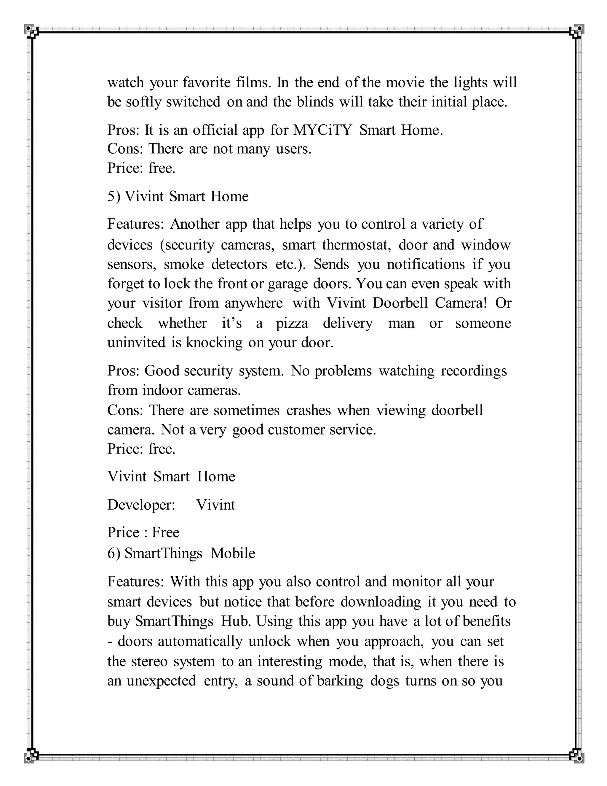 watch your favorite films. In the end of the movie the lights will
be softly switched on and the blinds will take their initial place.
Pros: It is an official app for MYCiTY Smart Home.
Cons: There are not many users.
Price: free.
5) Vivint Smart Home
Features: Another app that helps you to control a variety of
devices (security cameras, smart thermostat, door and window
sensors, smoke detectors etc.). Sends you notifications if you
forget to lock the front or garage doors. You can even speak with
your visitor from anywhere with Vivint Doorbell Camera! Or
check whether it’s a pizza delivery man or someone
uninvited is knocking on your door.
Pros: Good security system. No problems watching recordings
from indoor cameras.
Cons: There are sometimes crashes when viewing doorbell
camera. Not a very good customer service.
Price: free.
Vivint Smart Home
Developer: Vivint
Price : Free
6) SmartThings Mobile
Features: With this app you also control and monitor all your
smart devices but notice that before downloading it you need to
buy SmartThings Hub. Using this app you have a lot of benefits
- doors automatically unlock when you approach, you can set
the stereo system to an interesting mode, that is, when there is
an unexpected entry, a sound of barking dogs turns on so you
 