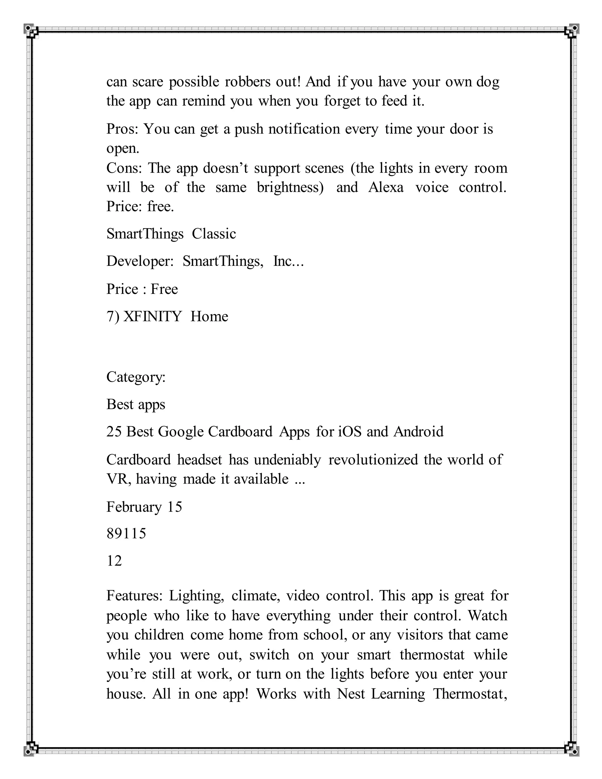 can scare possible robbers out! And if you have your own dog
the app can remind you when you forget to feed it.
Pros: You can get a push notification every time your door is
open.
Cons: The app doesn’t support scenes (the lights in every room
will be of the same brightness) and Alexa voice control.
Price: free.
SmartThings Classic
Developer: SmartThings, Inc...
Price : Free
7) XFINITY Home
Category:
Best apps
25 Best Google Cardboard Apps for iOS and Android
Cardboard headset has undeniably revolutionized the world of
VR, having made it available ...
February 15
89115
12
Features: Lighting, climate, video control. This app is great for
people who like to have everything under their control. Watch
you children come home from school, or any visitors that came
while you were out, switch on your smart thermostat while
you’re still at work, or turn on the lights before you enter your
house. All in one app! Works with Nest Learning Thermostat,
 