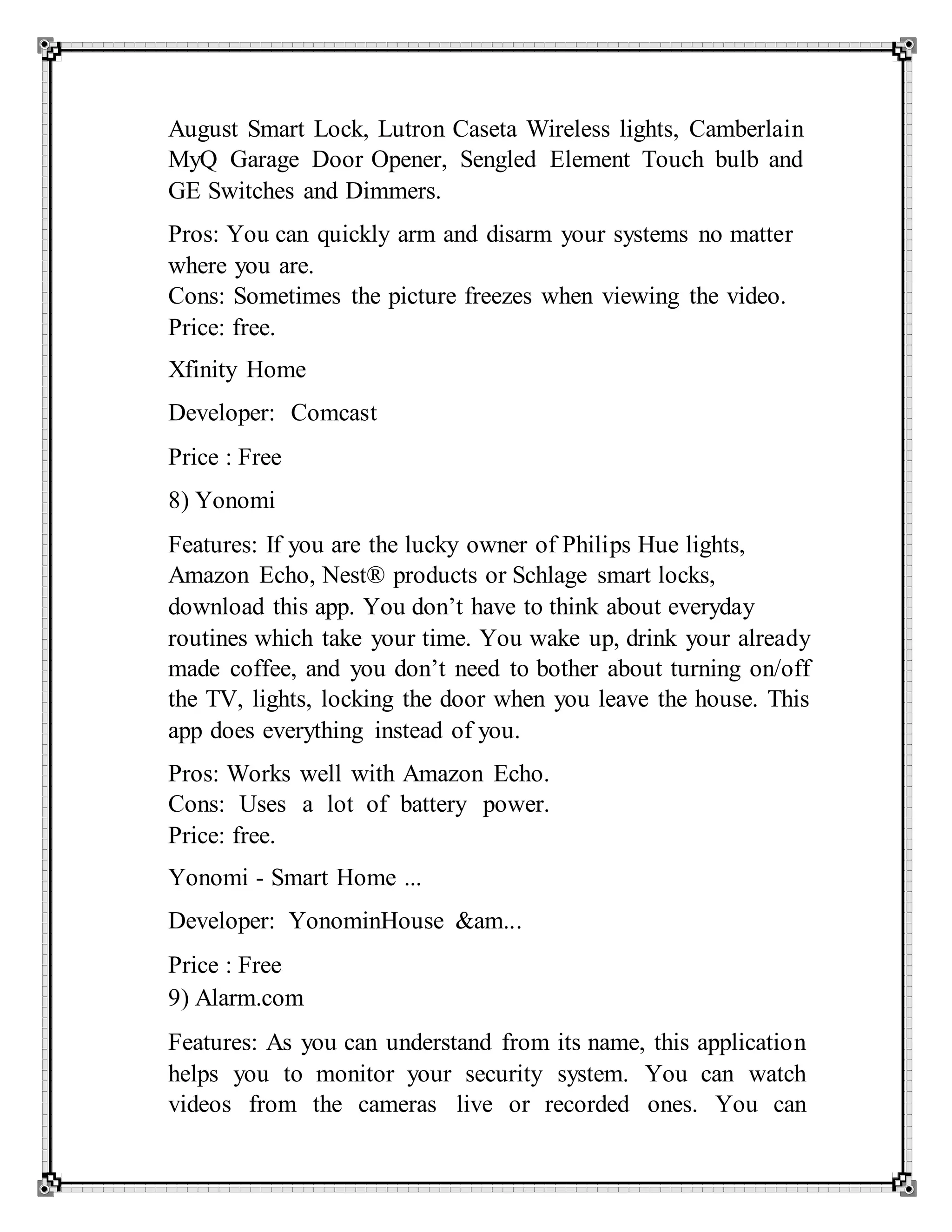 August Smart Lock, Lutron Caseta Wireless lights, Camberlain
MyQ Garage Door Opener, Sengled Element Touch bulb and
GE Switches and Dimmers.
Pros: You can quickly arm and disarm your systems no matter
where you are.
Cons: Sometimes the picture freezes when viewing the video.
Price: free.
Xfinity Home
Developer: Comcast
Price : Free
8) Yonomi
Features: If you are the lucky owner of Philips Hue lights,
Amazon Echo, Nest® products or Schlage smart locks,
download this app. You don’t have to think about everyday
routines which take your time. You wake up, drink your already
made coffee, and you don’t need to bother about turning on/off
the TV, lights, locking the door when you leave the house. This
app does everything instead of you.
Pros: Works well with Amazon Echo.
Cons: Uses a lot of battery power.
Price: free.
Yonomi - Smart Home ...
Developer: YonominHouse &am...
Price : Free
9) Alarm.com
Features: As you can understand from its name, this application
helps you to monitor your security system. You can watch
videos from the cameras live or recorded ones. You can
 