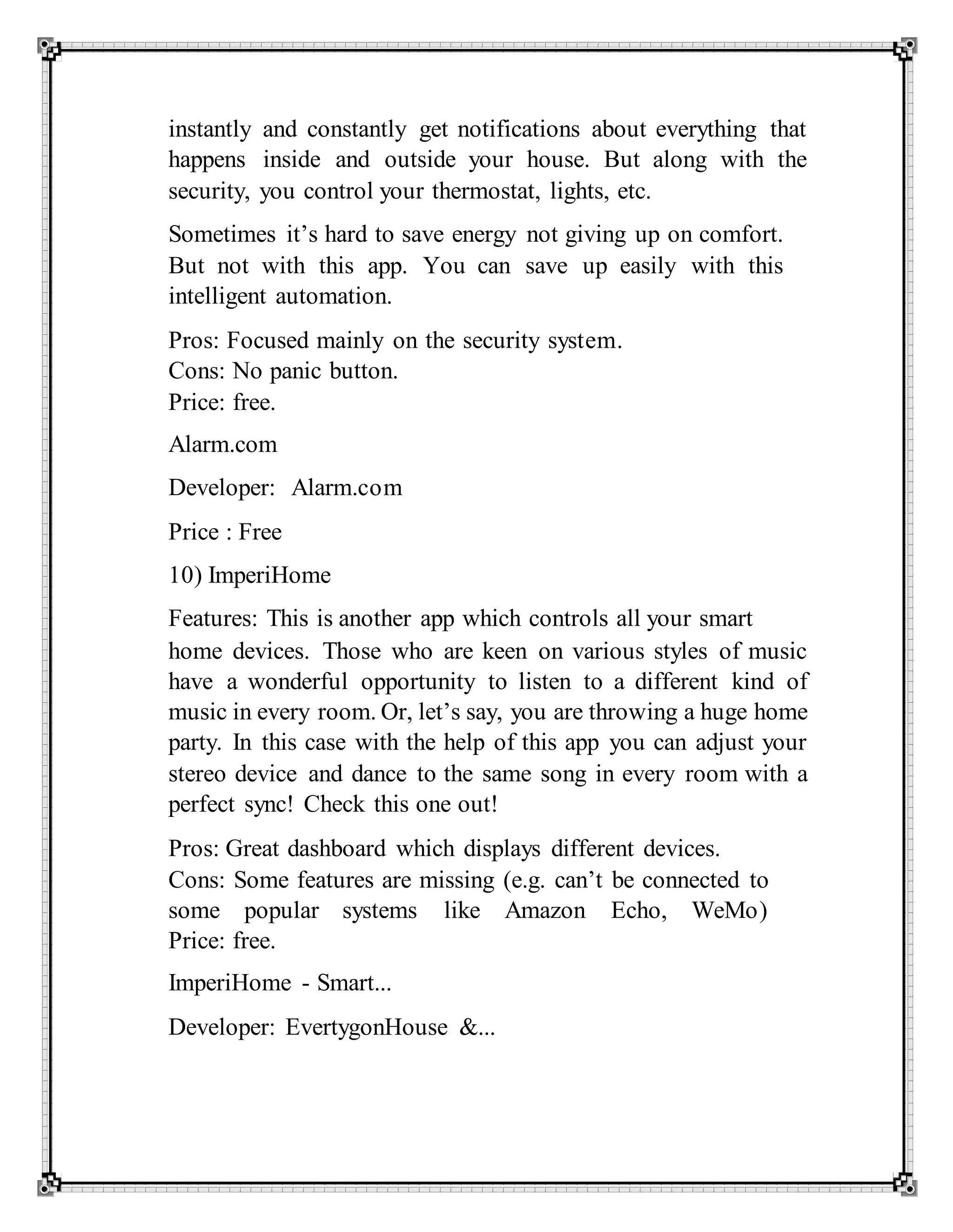 instantly and constantly get notifications about everything that
happens inside and outside your house. But along with the
security, you control your thermostat, lights, etc.
Sometimes it’s hard to save energy not giving up on comfort.
But not with this app. You can save up easily with this
intelligent automation.
Pros: Focused mainly on the security system.
Cons: No panic button.
Price: free.
Alarm.com
Developer: Alarm.com
Price : Free
10) ImperiHome
Features: This is another app which controls all your smart
home devices. Those who are keen on various styles of music
have a wonderful opportunity to listen to a different kind of
music in every room. Or, let’s say, you are throwing a huge home
party. In this case with the help of this app you can adjust your
stereo device and dance to the same song in every room with a
perfect sync! Check this one out!
Pros: Great dashboard which displays different devices.
Cons: Some features are missing (e.g. can’t be connected to
some popular systems like Amazon Echo, WeMo)
Price: free.
ImperiHome - Smart...
Developer: EvertygonHouse &...
 