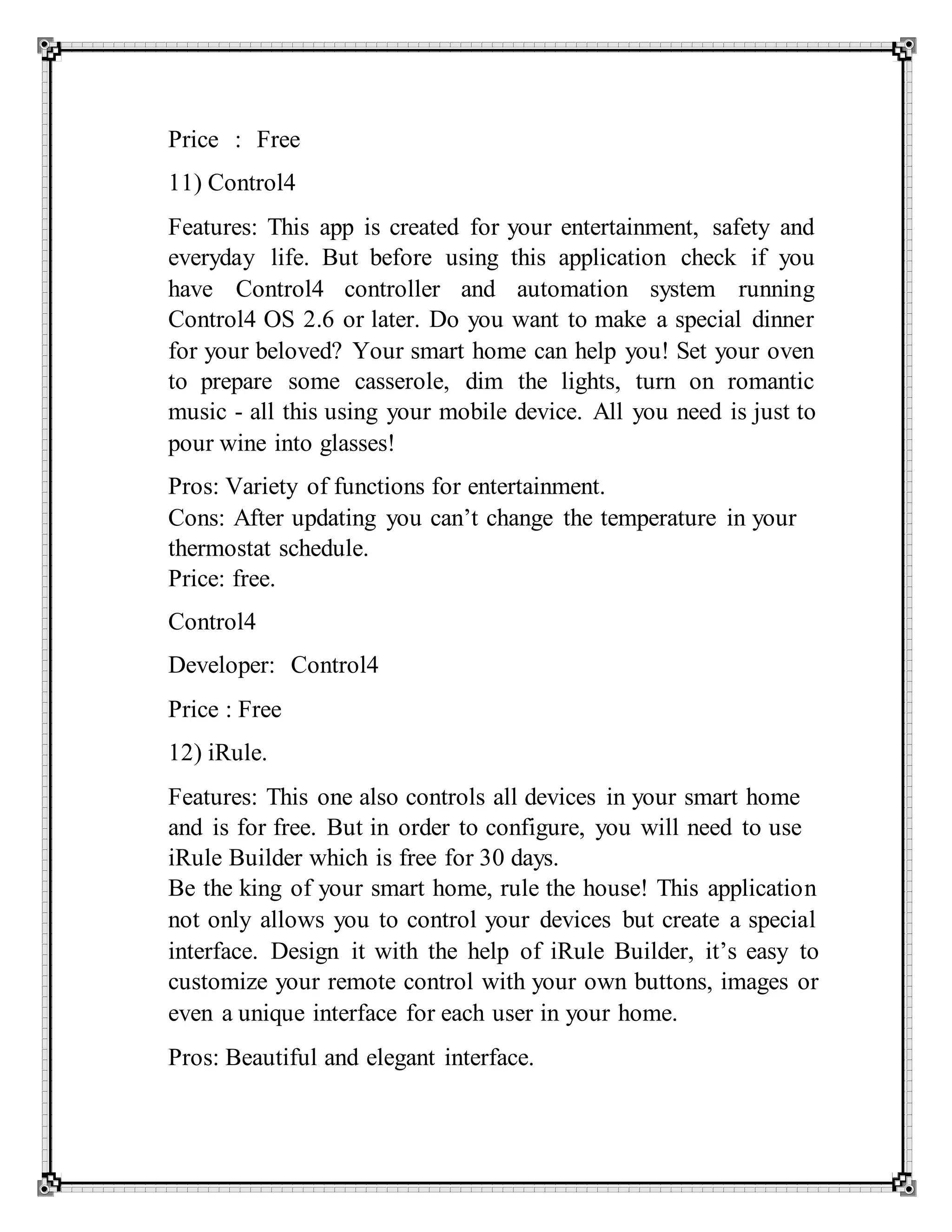 Price : Free
11) Control4
Features: This app is created for your entertainment, safety and
everyday life. But before using this application check if you
have Control4 controller and automation system running
Control4 OS 2.6 or later. Do you want to make a special dinner
for your beloved? Your smart home can help you! Set your oven
to prepare some casserole, dim the lights, turn on romantic
music - all this using your mobile device. All you need is just to
pour wine into glasses!
Pros: Variety of functions for entertainment.
Cons: After updating you can’t change the temperature in your
thermostat schedule.
Price: free.
Control4
Developer: Control4
Price : Free
12) iRule.
Features: This one also controls all devices in your smart home
and is for free. But in order to configure, you will need to use
iRule Builder which is free for 30 days.
Be the king of your smart home, rule the house! This application
not only allows you to control your devices but create a special
interface. Design it with the help of iRule Builder, it’s easy to
customize your remote control with your own buttons, images or
even a unique interface for each user in your home.
Pros: Beautiful and elegant interface.
 