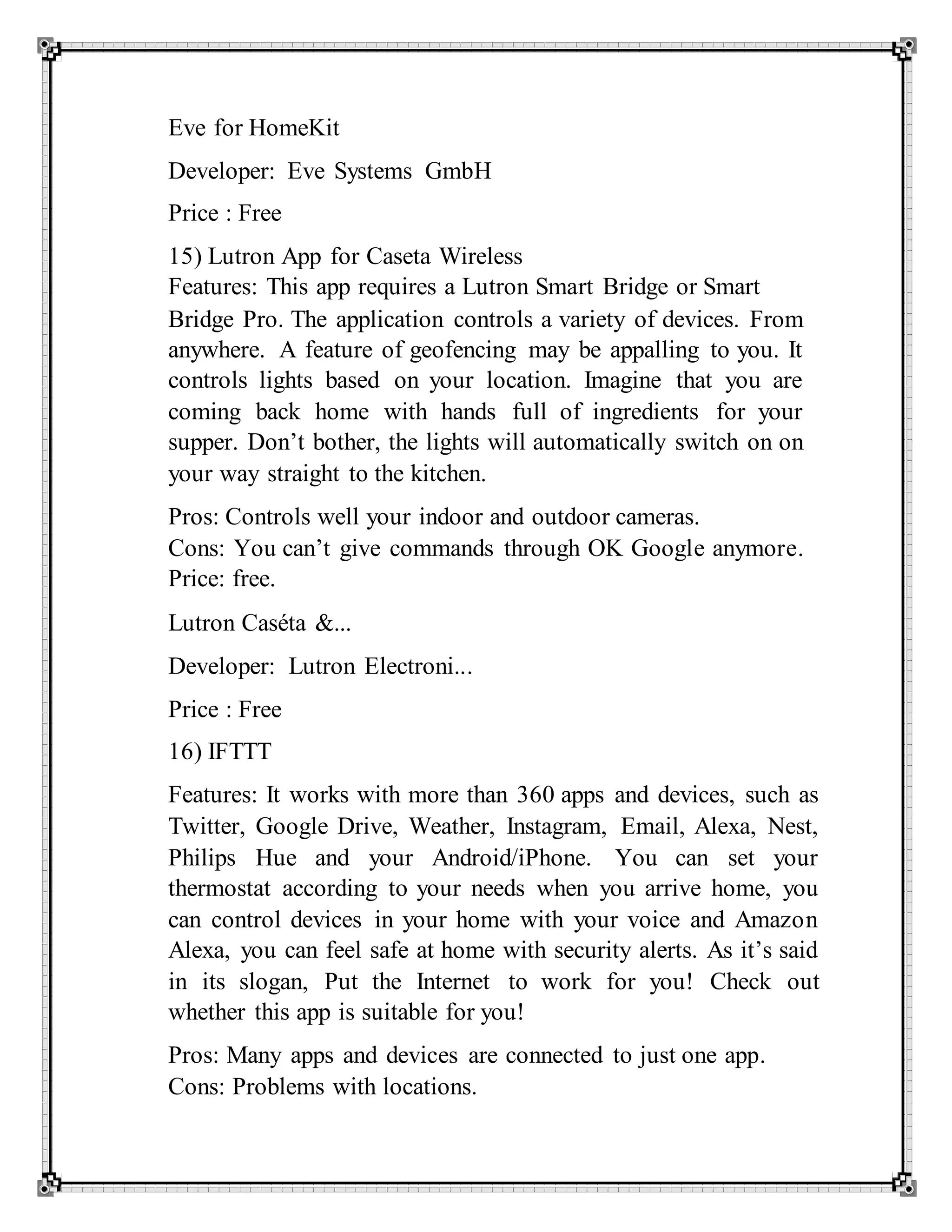 Eve for HomeKit
Developer: Eve Systems GmbH
Price : Free
15) Lutron App for Caseta Wireless
Features: This app requires a Lutron Smart Bridge or Smart
Bridge Pro. The application controls a variety of devices. From
anywhere. A feature of geofencing may be appalling to you. It
controls lights based on your location. Imagine that you are
coming back home with hands full of ingredients for your
supper. Don’t bother, the lights will automatically switch on on
your way straight to the kitchen.
Pros: Controls well your indoor and outdoor cameras.
Cons: You can’t give commands through OK Google anymore.
Price: free.
Lutron Caséta &...
Developer: Lutron Electroni...
Price : Free
16) IFTTT
Features: It works with more than 360 apps and devices, such as
Twitter, Google Drive, Weather, Instagram, Email, Alexa, Nest,
Philips Hue and your Android/iPhone. You can set your
thermostat according to your needs when you arrive home, you
can control devices in your home with your voice and Amazon
Alexa, you can feel safe at home with security alerts. As it’s said
in its slogan, Put the Internet to work for you! Check out
whether this app is suitable for you!
Pros: Many apps and devices are connected to just one app.
Cons: Problems with locations.
 