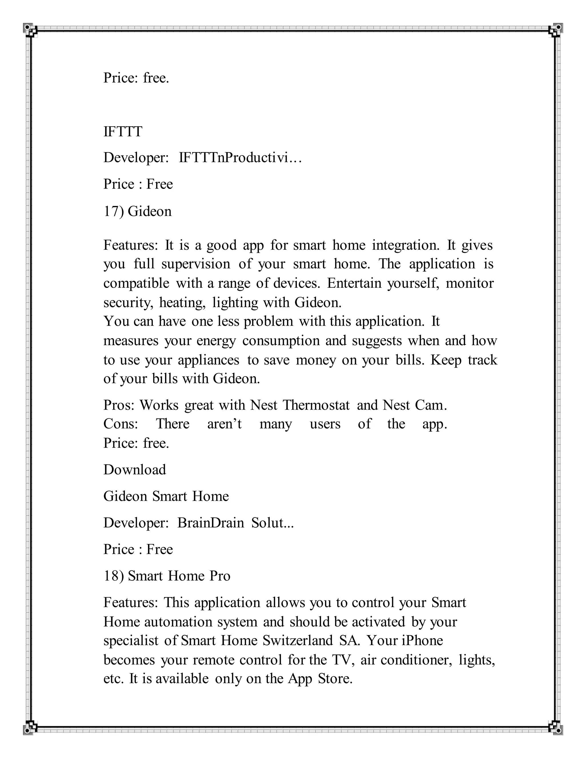 Price: free.
IFTTT
Developer: IFTTTnProductivi...
Price : Free
17) Gideon
Features: It is a good app for smart home integration. It gives
you full supervision of your smart home. The application is
compatible with a range of devices. Entertain yourself, monitor
security, heating, lighting with Gideon.
You can have one less problem with this application. It
measures your energy consumption and suggests when and how
to use your appliances to save money on your bills. Keep track
of your bills with Gideon.
Pros: Works great with Nest Thermostat and Nest Cam.
Cons: There aren’t many users of the app.
Price: free.
Download
Gideon Smart Home
Developer: BrainDrain Solut...
Price : Free
18) Smart Home Pro
Features: This application allows you to control your Smart
Home automation system and should be activated by your
specialist of Smart Home Switzerland SA. Your iPhone
becomes your remote control for the TV, air conditioner, lights,
etc. It is available only on the App Store.
 