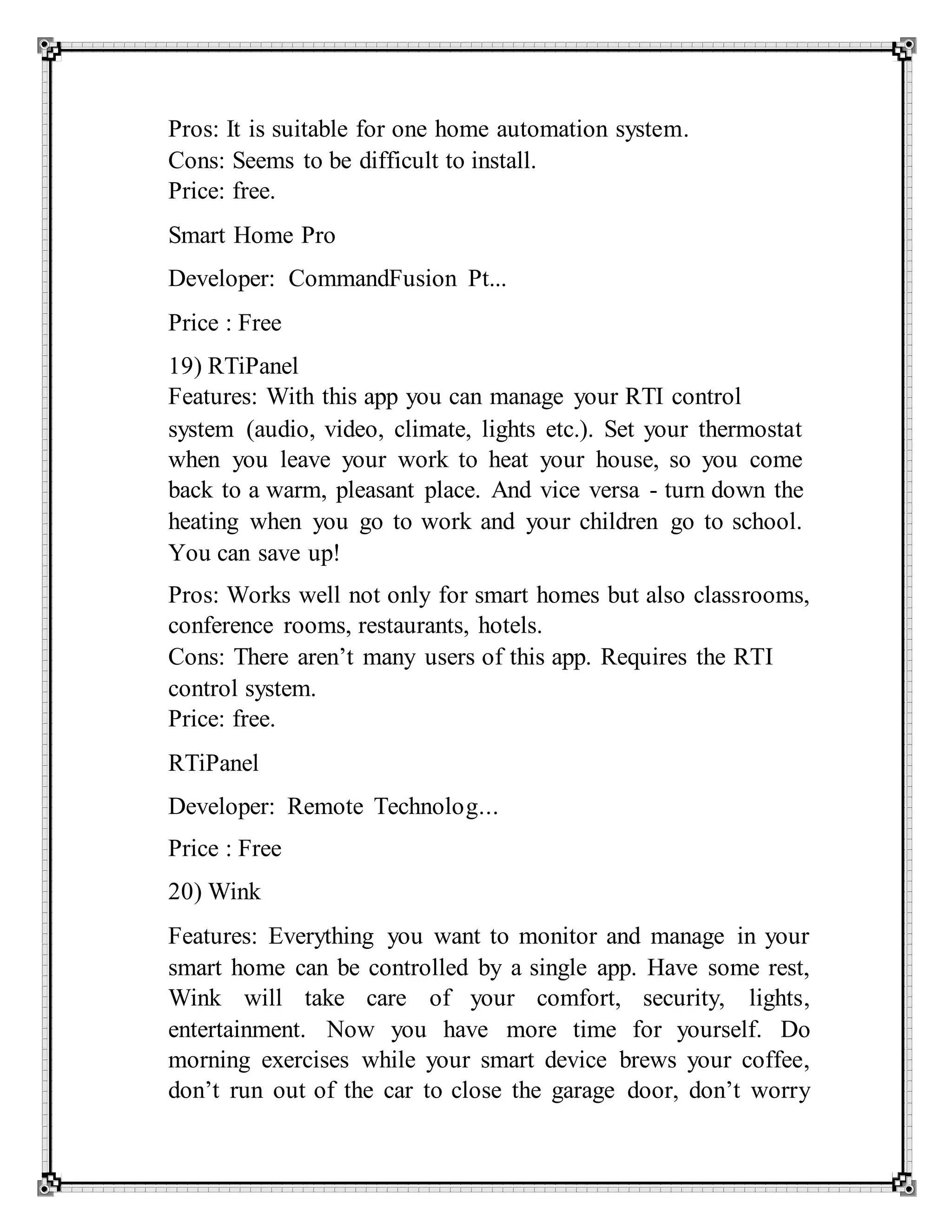 Pros: It is suitable for one home automation system.
Cons: Seems to be difficult to install.
Price: free.
Smart Home Pro
Developer: CommandFusion Pt...
Price : Free
19) RTiPanel
Features: With this app you can manage your RTI control
system (audio, video, climate, lights etc.). Set your thermostat
when you leave your work to heat your house, so you come
back to a warm, pleasant place. And vice versa - turn down the
heating when you go to work and your children go to school.
You can save up!
Pros: Works well not only for smart homes but also classrooms,
conference rooms, restaurants, hotels.
Cons: There aren’t many users of this app. Requires the RTI
control system.
Price: free.
RTiPanel
Developer: Remote Technolog...
Price : Free
20) Wink
Features: Everything you want to monitor and manage in your
smart home can be controlled by a single app. Have some rest,
Wink will take care of your comfort, security, lights,
entertainment. Now you have more time for yourself. Do
morning exercises while your smart device brews your coffee,
don’t run out of the car to close the garage door, don’t worry
 