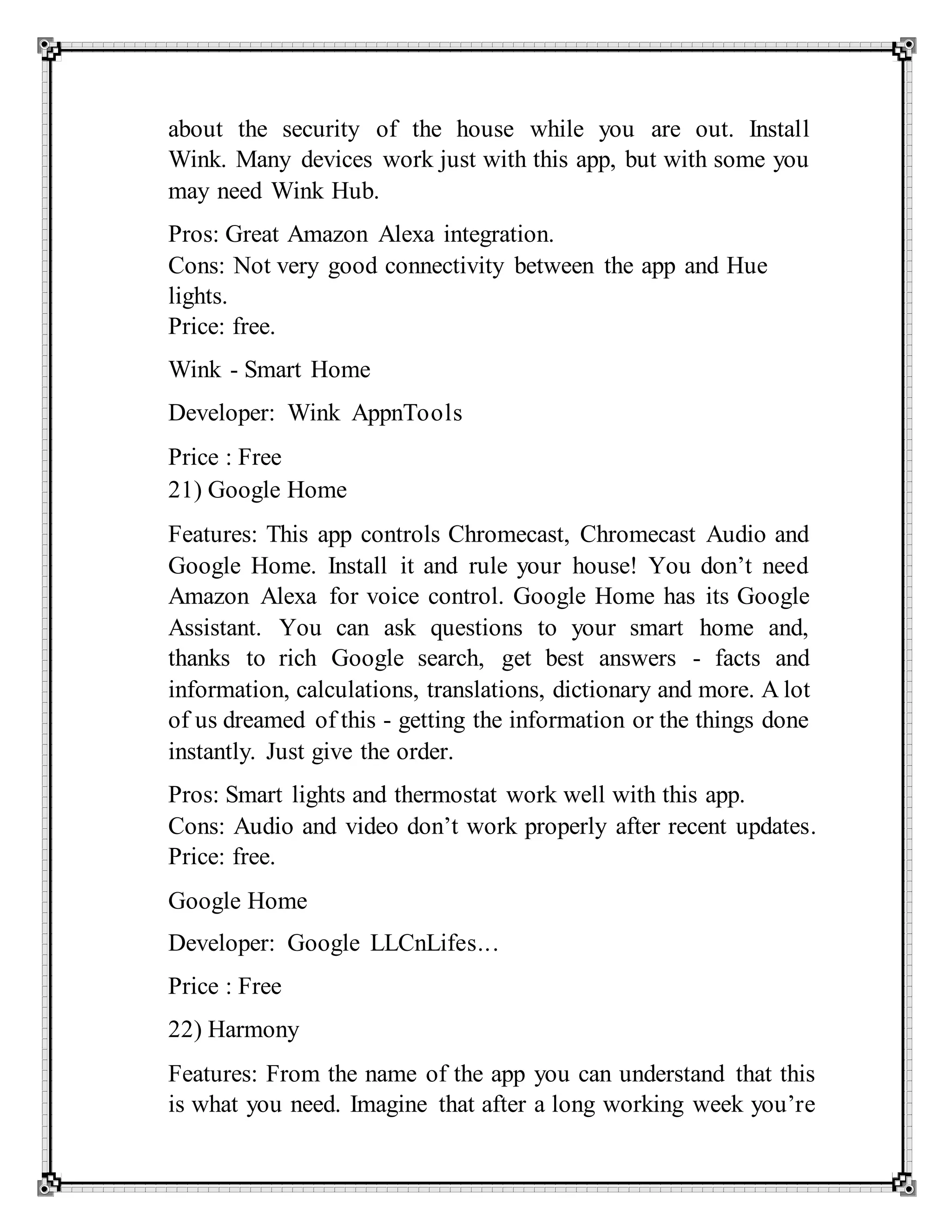 about the security of the house while you are out. Install
Wink. Many devices work just with this app, but with some you
may need Wink Hub.
Pros: Great Amazon Alexa integration.
Cons: Not very good connectivity between the app and Hue
lights.
Price: free.
Wink - Smart Home
Developer: Wink AppnTools
Price : Free
21) Google Home
Features: This app controls Chromecast, Chromecast Audio and
Google Home. Install it and rule your house! You don’t need
Amazon Alexa for voice control. Google Home has its Google
Assistant. You can ask questions to your smart home and,
thanks to rich Google search, get best answers - facts and
information, calculations, translations, dictionary and more. A lot
of us dreamed of this - getting the information or the things done
instantly. Just give the order.
Pros: Smart lights and thermostat work well with this app.
Cons: Audio and video don’t work properly after recent updates.
Price: free.
Google Home
Developer: Google LLCnLifes...
Price : Free
22) Harmony
Features: From the name of the app you can understand that this
is what you need. Imagine that after a long working week you’re
 