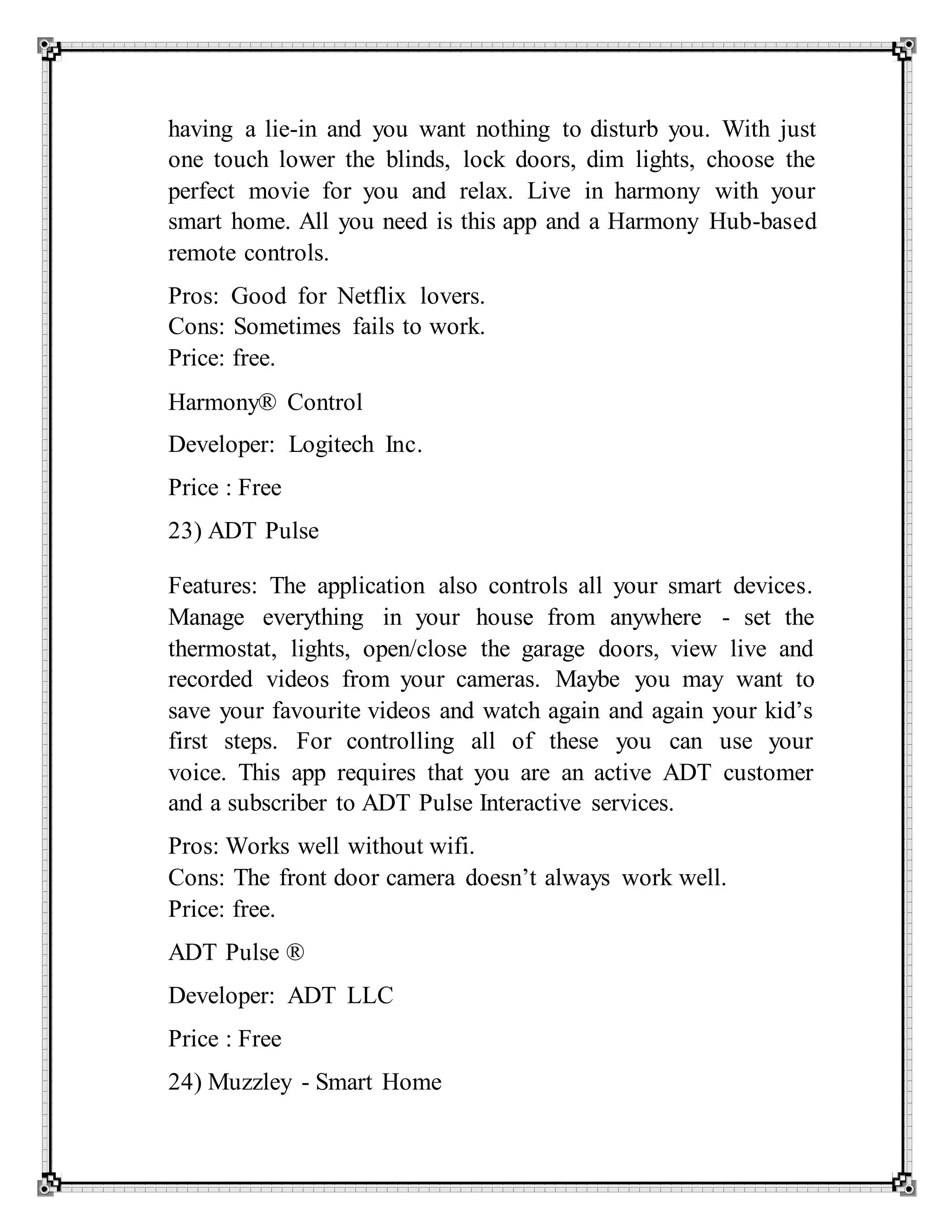 having a lie-in and you want nothing to disturb you. With just
one touch lower the blinds, lock doors, dim lights, choose the
perfect movie for you and relax. Live in harmony with your
smart home. All you need is this app and a Harmony Hub-based
remote controls.
Pros: Good for Netflix lovers.
Cons: Sometimes fails to work.
Price: free.
Harmony® Control
Developer: Logitech Inc.
Price : Free
23) ADT Pulse
Features: The application also controls all your smart devices.
Manage everything in your house from anywhere - set the
thermostat, lights, open/close the garage doors, view live and
recorded videos from your cameras. Maybe you may want to
save your favourite videos and watch again and again your kid’s
first steps. For controlling all of these you can use your
voice. This app requires that you are an active ADT customer
and a subscriber to ADT Pulse Interactive services.
Pros: Works well without wifi.
Cons: The front door camera doesn’t always work well.
Price: free.
ADT Pulse ®
Developer: ADT LLC
Price : Free
24) Muzzley - Smart Home
 