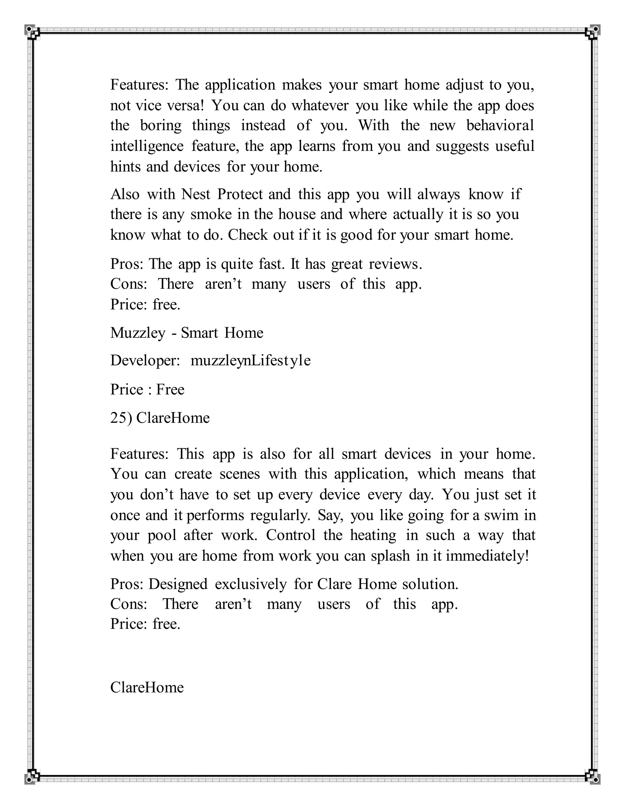 Features: The application makes your smart home adjust to you,
not vice versa! You can do whatever you like while the app does
the boring things instead of you. With the new behavioral
intelligence feature, the app learns from you and suggests useful
hints and devices for your home.
Also with Nest Protect and this app you will always know if
there is any smoke in the house and where actually it is so you
know what to do. Check out if it is good for your smart home.
Pros: The app is quite fast. It has great reviews.
Cons: There aren’t many users of this app.
Price: free.
Muzzley - Smart Home
Developer: muzzleynLifestyle
Price : Free
25) ClareHome
Features: This app is also for all smart devices in your home.
You can create scenes with this application, which means that
you don’t have to set up every device every day. You just set it
once and it performs regularly. Say, you like going for a swim in
your pool after work. Control the heating in such a way that
when you are home from work you can splash in it immediately!
Pros: Designed exclusively for Clare Home solution.
Cons: There aren’t many users of this app.
Price: free.
ClareHome
 