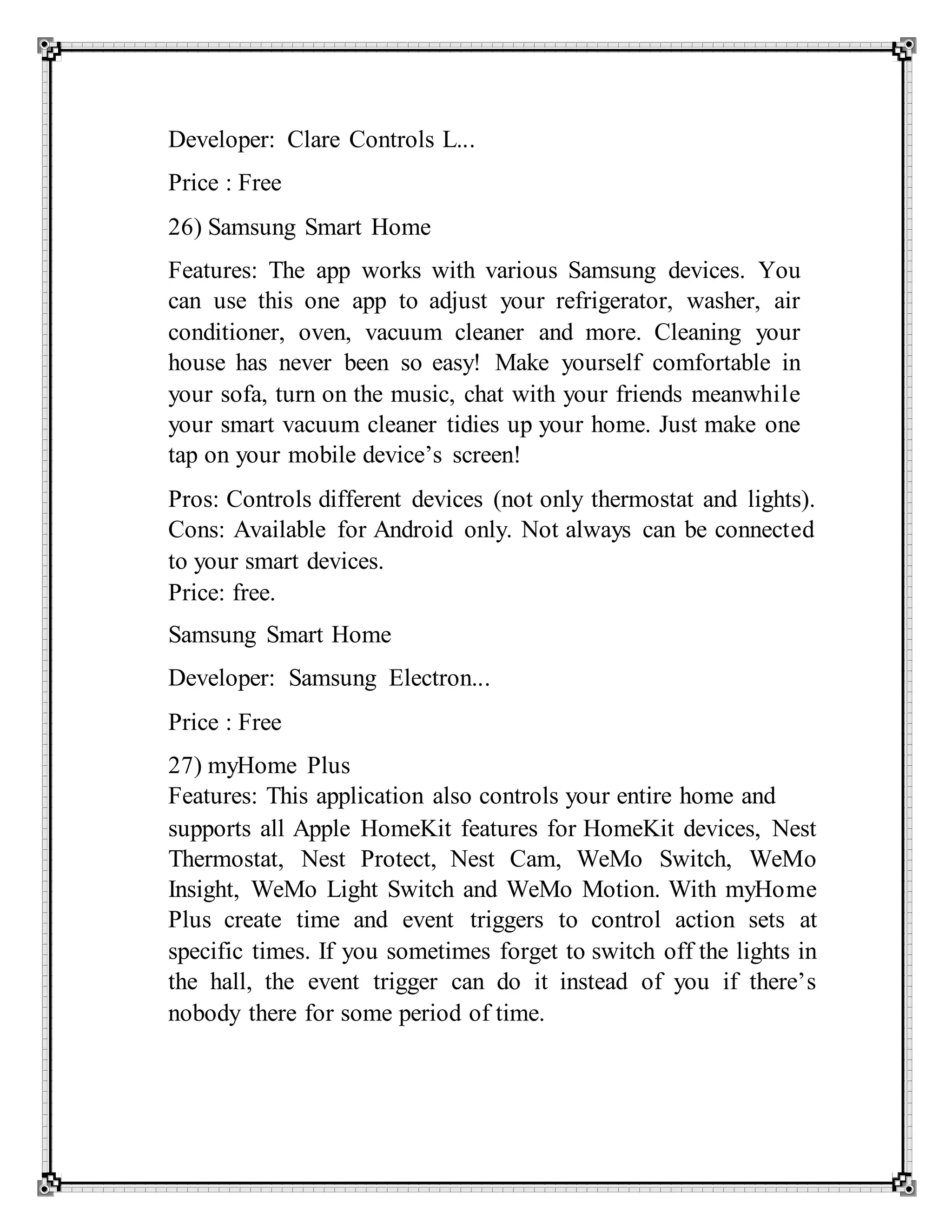 Developer: Clare Controls L...
Price : Free
26) Samsung Smart Home
Features: The app works with various Samsung devices. You
can use this one app to adjust your refrigerator, washer, air
conditioner, oven, vacuum cleaner and more. Cleaning your
house has never been so easy! Make yourself comfortable in
your sofa, turn on the music, chat with your friends meanwhile
your smart vacuum cleaner tidies up your home. Just make one
tap on your mobile device’s screen!
Pros: Controls different devices (not only thermostat and lights).
Cons: Available for Android only. Not always can be connected
to your smart devices.
Price: free.
Samsung Smart Home
Developer: Samsung Electron...
Price : Free
27) myHome Plus
Features: This application also controls your entire home and
supports all Apple HomeKit features for HomeKit devices, Nest
Thermostat, Nest Protect, Nest Cam, WeMo Switch, WeMo
Insight, WeMo Light Switch and WeMo Motion. With myHome
Plus create time and event triggers to control action sets at
specific times. If you sometimes forget to switch off the lights in
the hall, the event trigger can do it instead of you if there’s
nobody there for some period of time.
 